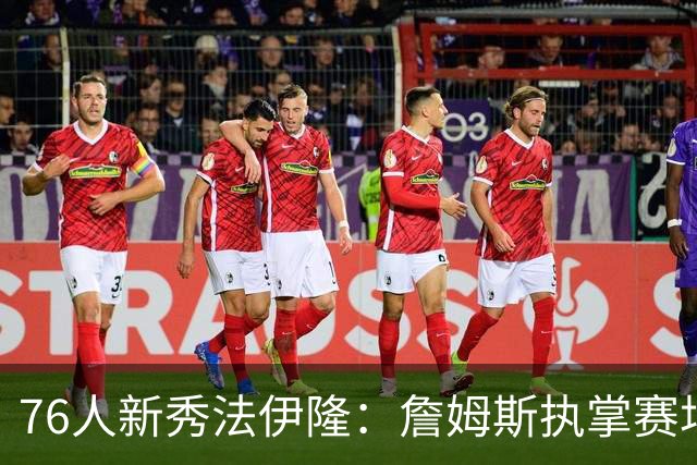 76人新秀法伊隆：詹姆斯执掌赛场已成时代印记